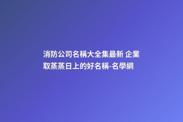 消防公司名稱大全集最新 企業取蒸蒸日上的好名稱-名學網